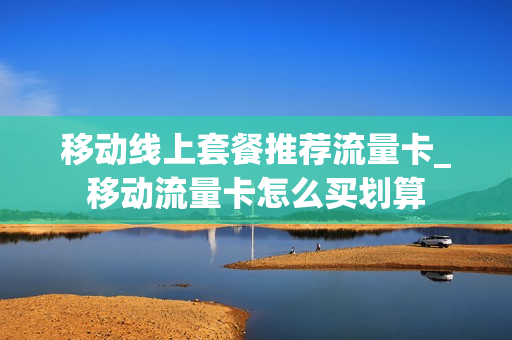 移动线上套餐推荐流量卡_移动流量卡怎么买划算