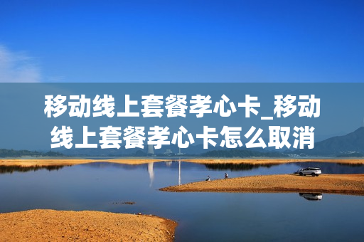 移动线上套餐孝心卡_移动线上套餐孝心卡怎么取消