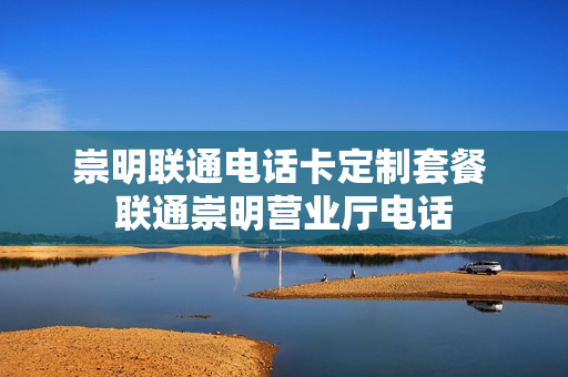 崇明联通电话卡定制套餐 联通崇明营业厅电话