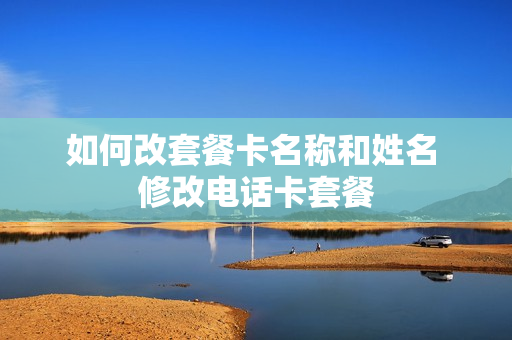 如何改套餐卡名称和姓名 修改电话卡套餐