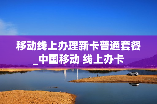 移动线上办理新卡普通套餐_中国移动 线上办卡