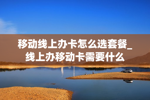 移动线上办卡怎么选套餐_线上办移动卡需要什么