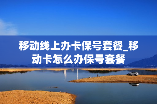 移动线上办卡保号套餐_移动卡怎么办保号套餐