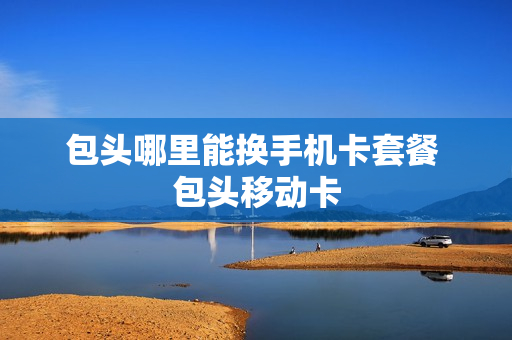 包头哪里能换手机卡套餐 包头移动卡