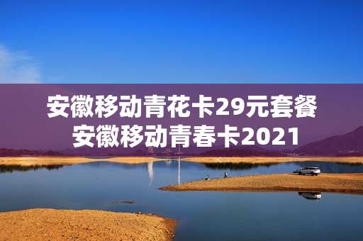 安徽移动青花卡29元套餐 安徽移动青春卡2021
