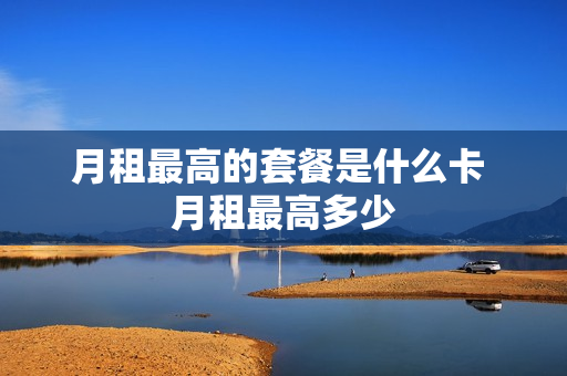 月租最高的套餐是什么卡 月租最高多少