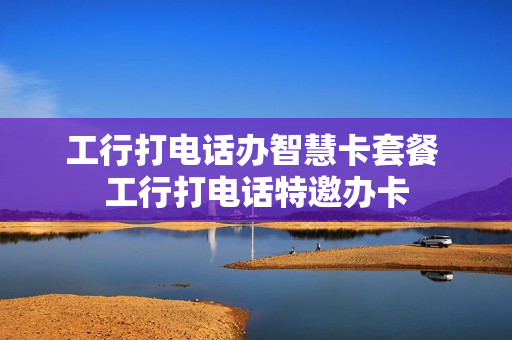 工行打电话办智慧卡套餐 工行打电话特邀办卡