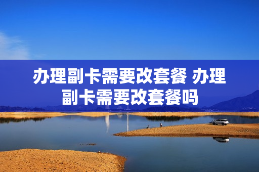 办理副卡需要改套餐 办理副卡需要改套餐吗