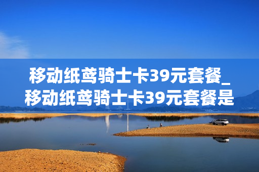移动纸鸢骑士卡39元套餐_移动纸鸢骑士卡39元套餐是什么