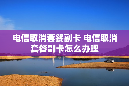 电信取消套餐副卡 电信取消套餐副卡怎么办理
