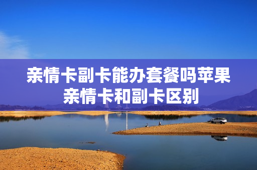 亲情卡副卡能办套餐吗苹果 亲情卡和副卡区别