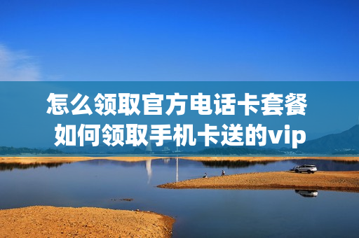 怎么领取官方电话卡套餐 如何领取手机卡送的vip