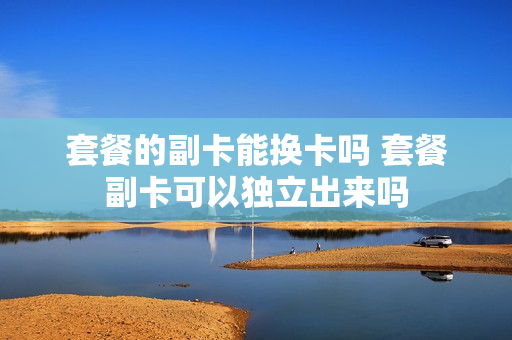 套餐的副卡能换卡吗 套餐副卡可以独立出来吗