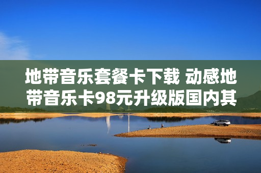 地带音乐套餐卡下载 动感地带音乐卡98元升级版国内其他流量