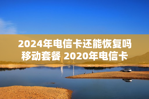 2024年电信卡还能恢复吗移动套餐 2020年电信卡