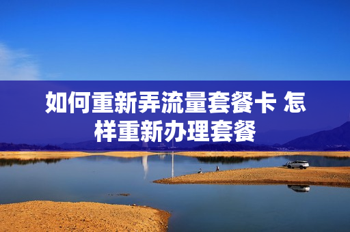 如何重新弄流量套餐卡 怎样重新办理套餐