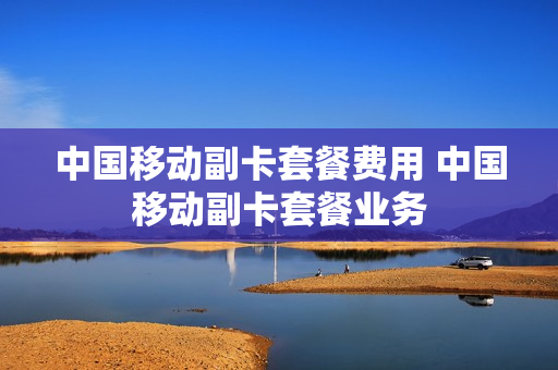 中国移动副卡套餐费用 中国移动副卡套餐业务