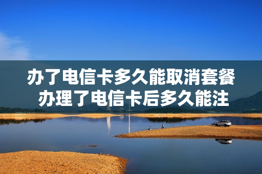 办了电信卡多久能取消套餐 办理了电信卡后多久能注销