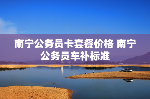 南宁公务员卡套餐价格 南宁公务员车补标准