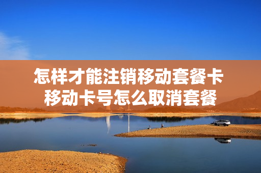 怎样才能注销移动套餐卡 移动卡号怎么取消套餐