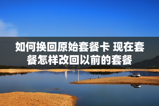 如何换回原始套餐卡 现在套餐怎样改回以前的套餐