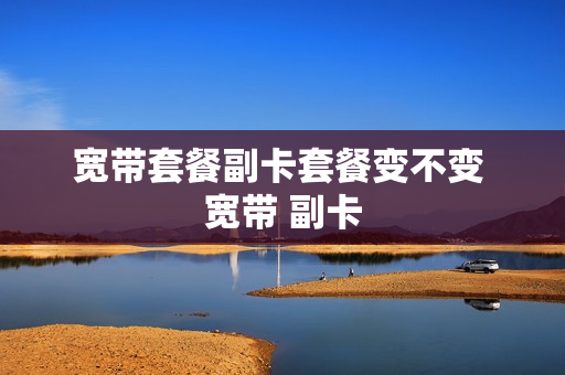 宽带套餐副卡套餐变不变 宽带 副卡