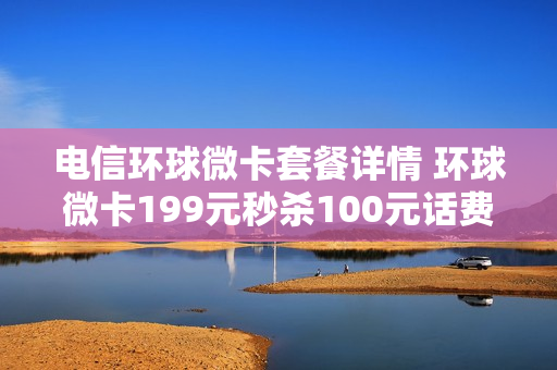 电信环球微卡套餐详情 环球微卡199元秒杀100元话费