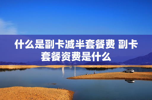 什么是副卡减半套餐费 副卡套餐资费是什么
