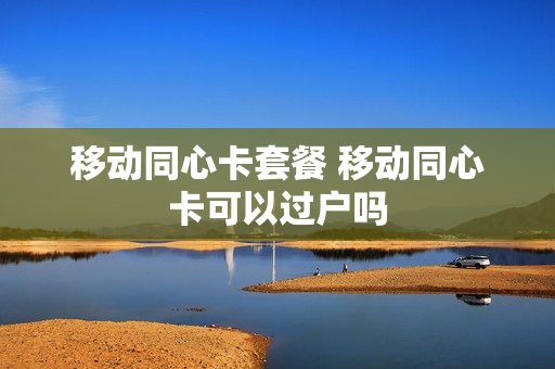 移动同心卡套餐 移动同心卡可以过户吗