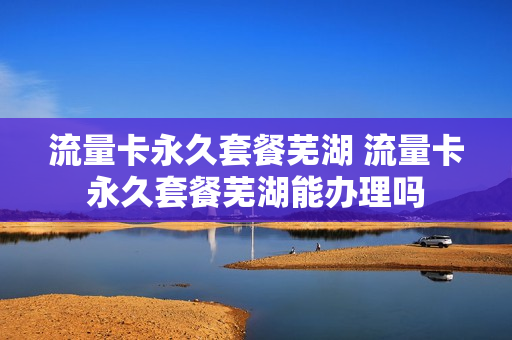 流量卡永久套餐芜湖 流量卡永久套餐芜湖能办理吗