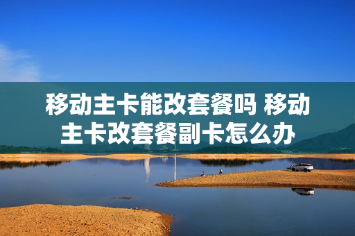 移动主卡能改套餐吗 移动主卡改套餐副卡怎么办