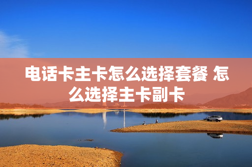 电话卡主卡怎么选择套餐 怎么选择主卡副卡