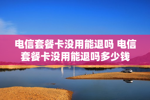 电信套餐卡没用能退吗 电信套餐卡没用能退吗多少钱