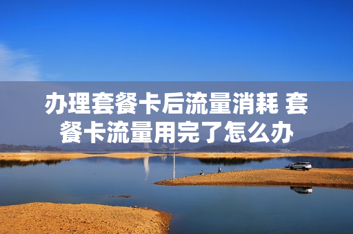 办理套餐卡后流量消耗 套餐卡流量用完了怎么办