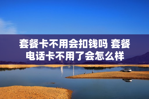 套餐卡不用会扣钱吗 套餐电话卡不用了会怎么样