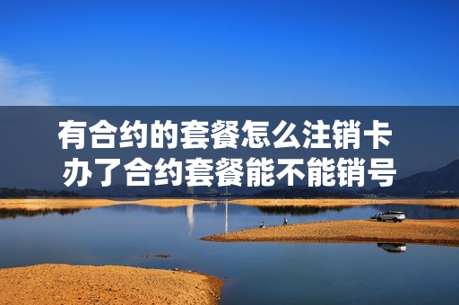 有合约的套餐怎么注销卡 办了合约套餐能不能销号