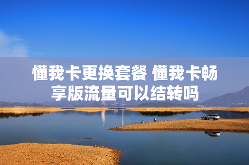 懂我卡更换套餐 懂我卡畅享版流量可以结转吗