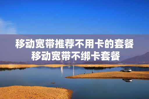移动宽带推荐不用卡的套餐 移动宽带不绑卡套餐