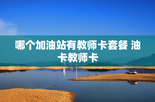 哪个加油站有教师卡套餐 油卡教师卡