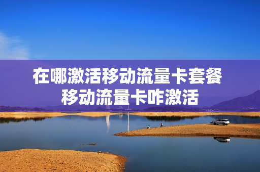 在哪激活移动流量卡套餐 移动流量卡咋激活