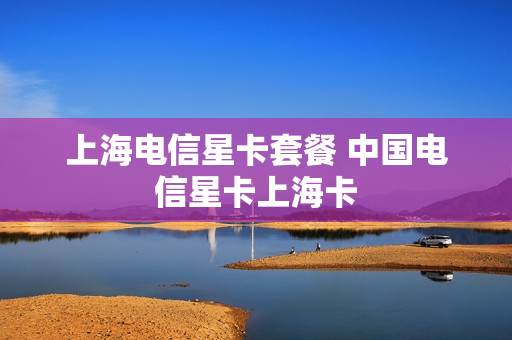上海电信星卡套餐 中国电信星卡上海卡