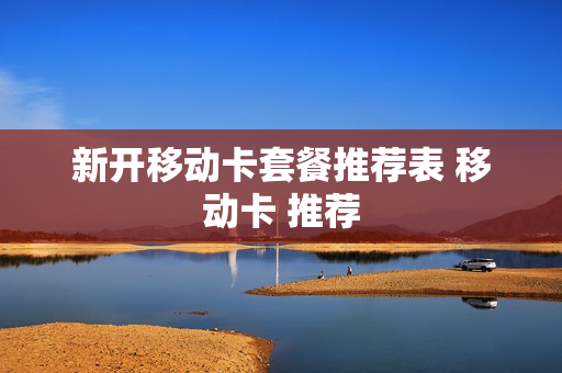 新开移动卡套餐推荐表 移动卡 推荐