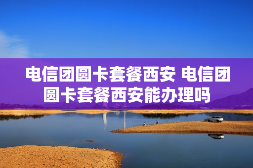 电信团圆卡套餐西安 电信团圆卡套餐西安能办理吗