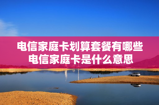 电信家庭卡划算套餐有哪些 电信家庭卡是什么意思