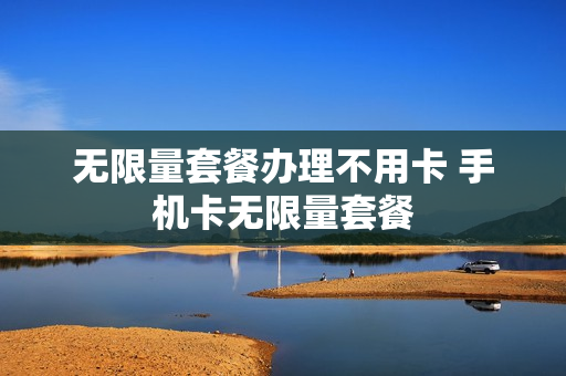 无限量套餐办理不用卡 手机卡无限量套餐
