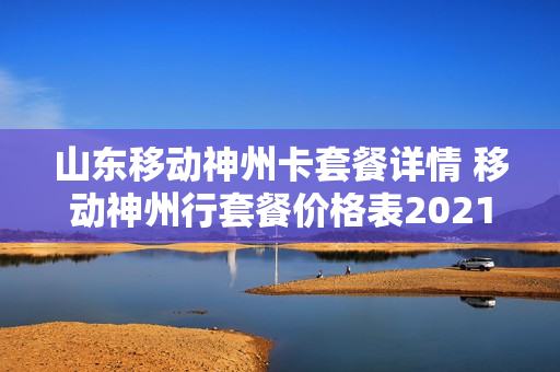 山东移动神州卡套餐详情 移动神州行套餐价格表2021