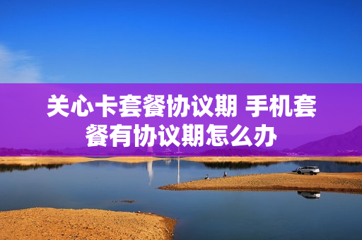 关心卡套餐协议期 手机套餐有协议期怎么办