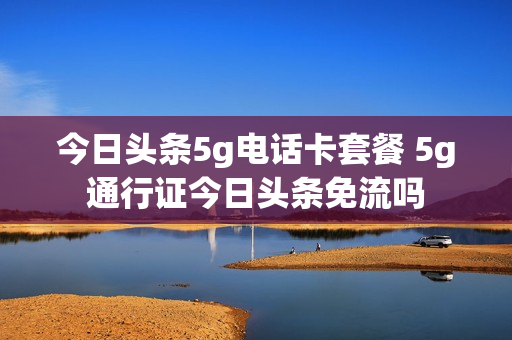 今日头条5g电话卡套餐 5g通行证今日头条免流吗