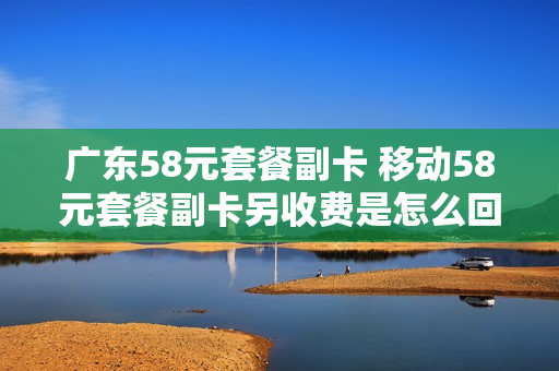 广东58元套餐副卡 移动58元套餐副卡另收费是怎么回事