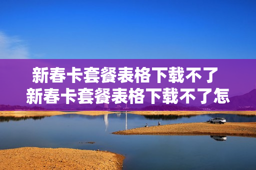 新春卡套餐表格下载不了 新春卡套餐表格下载不了怎么办